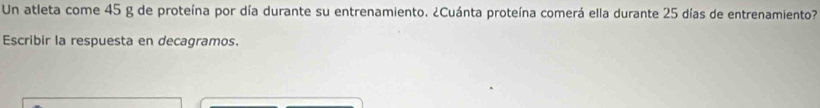 Un atleta come 45 g de proteína por día durante su entrenamiento. ¿Cuánta proteína comerá ella durante 25 días de entrenamiento? 
Escribir la respuesta en decagramos.