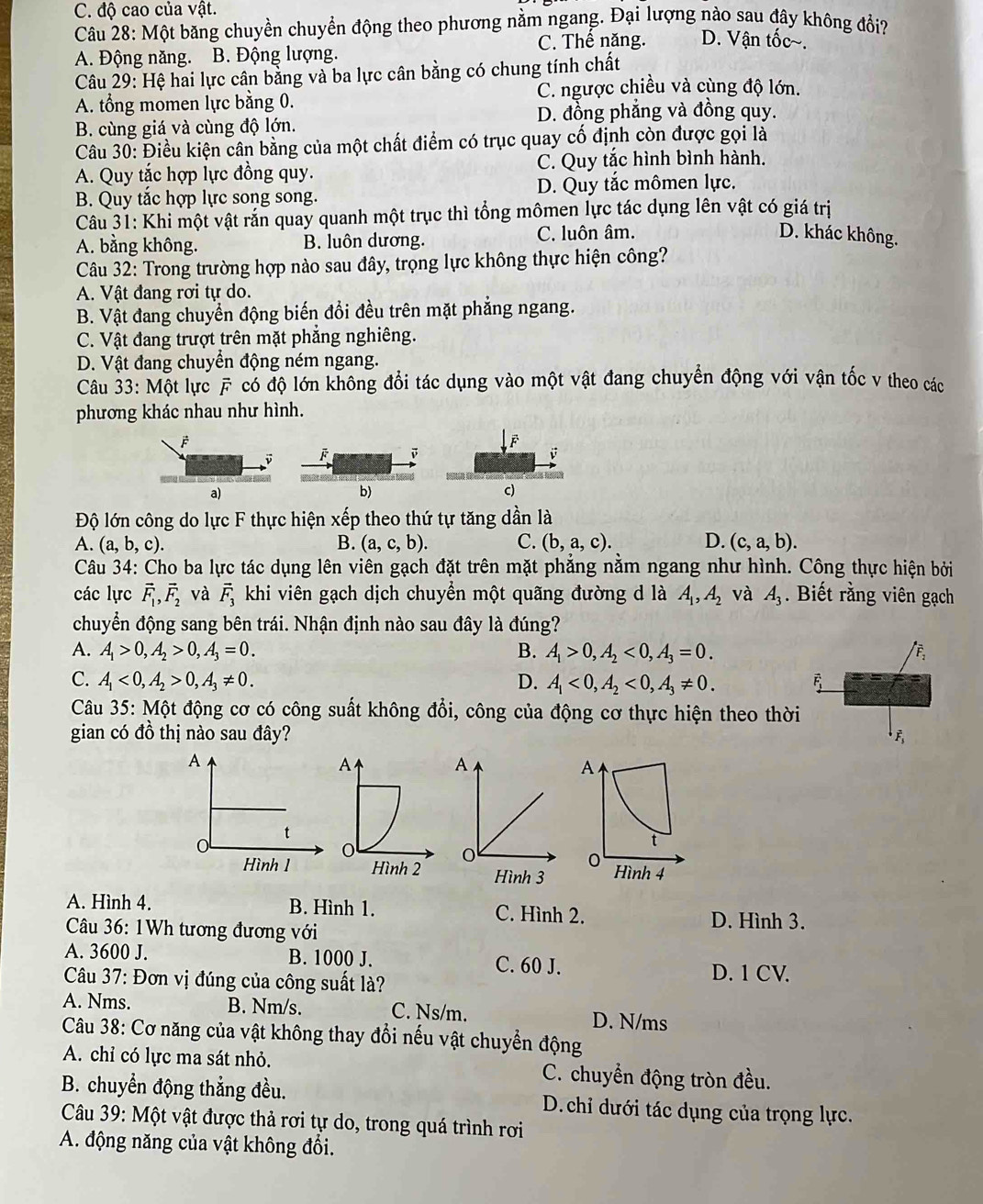 C. độ cao của vật.
Câu 28: Một băng chuyền chuyển động theo phương nằm ngang. Đại lượng nào sau đây không đổi?
A. Động năng. B. Động lượng. C. Thế năng. D. Vận tốc~.
Câu 29: Hệ hai lực cân bằng và ba lực cân bằng có chung tính chất
C. ngược chiều và cùng độ lớn.
A. tổng momen lực bằng 0.
D. đồng phẳng và đồng quy.
B. cùng giá và cùng độ lớn.
Câu 30: Điều kiện cân bằng của một chất điểm có trục quay cổ định còn được gọi là
A. Quy tắc hợp lực đồng quy. C. Quy tắc hình bình hành.
B. Quy tắc hợp lực song song. D. Quy tắc mômen lực.
Câu 31: Khi một vật rắn quay quanh một trục thì tổng mômen lực tác dụng lên vật có giá trị
A. bằng không. B. luôn dương. C. luôn âm.
D. khác không.
Câu 32: Trong trường hợp nào sau đây, trọng lực không thực hiện công?
A. Vật đang rơi tự do.
B. Vật đang chuyển động biến đổi đều trên mặt phẳng ngang.
C. Vật đang trượt trên mặt phẳng nghiêng.
D. Vật đang chuyển động ném ngang.
Câu 33: Một lực F có độ lớn không đổi tác dụng vào một vật đang chuyển động với vận tốc v theo các
phương khác nhau như hình.
downarrow downarrow F
a)
b)
c)
Độ lớn công do lực F thực hiện xếp theo thứ tự tăng dần là
A. (a,b,c). B. (a,c,b). C. (b,a,c). D. (c,a,b).
Câu 34: Cho ba lực tác dụng lên viên gạch đặt trên mặt phẳng nằm ngang như hình. Công thực hiện bởi
các lực vector F_1,vector F_2 và vector F_3 khi viên gạch dịch chuyển một quãng đường d là A_1,A_2 và A_3. Biết rằng viên gạch
chuyển động sang bên trái. Nhận định nào sau đây là đúng?
A. A_1>0,A_2>0,A_3=0. B. A_1>0,A_2<0,A_3=0.
C. A_1<0,A_2>0,A_3!= 0. D. A_1<0,A_2<0,A_3!= 0. vector F_1
Câu 35: Một động cơ có công suất không đổi, công của động cơ thực hiện theo thời
gian có đồ thị nào sau đây? F
A
t
0
Hình 4
A. Hình 4. B. Hình 1. C. Hình 2.
Câu 36: 1Wh tương đương với
D. Hình 3.
A. 3600 J. B. 1000 J. C. 60 J. D. 1 CV.
Câu 37: Đơn vị đúng của công suất là?
A. Nms. B. Nm/s. C. Ns/m. D. N/ms
Câu 38: Cơ năng của vật không thay đổi nếu vật chuyển động
A. chỉ có lực ma sát nhỏ. C. chuyển động tròn đều.
B. chuyển động thẳng đều. D.chi dưới tác dụng của trọng lực.
Câu 39: Một vật được thả rơi tự do, trong quá trình rơi
A. động năng của vật không đổi.