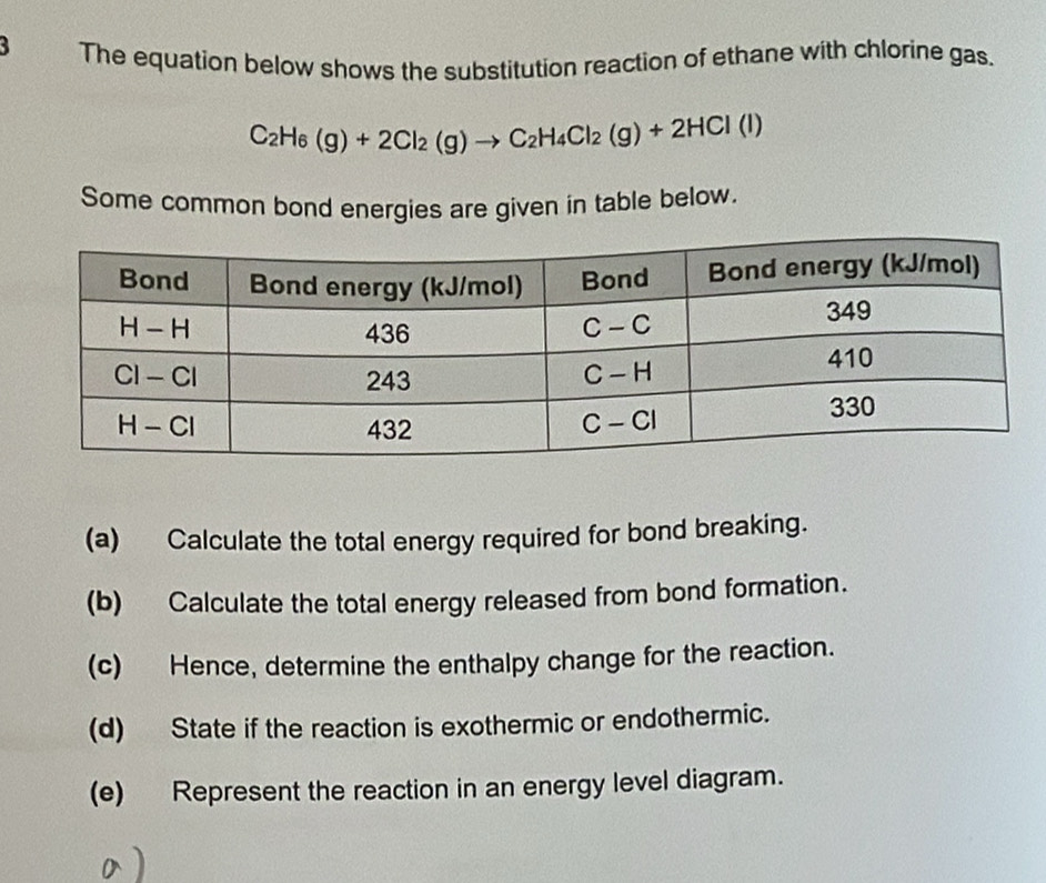 The equation below shows the substitution reaction of ethane with chlorine gas.
C_2H_6(g)+2Cl_2(g)to C_2H_4Cl_2(g)+2HCl(l)
Some common bond energies are given in table below.
(a) Calculate the total energy required for bond breaking.
(b) Calculate the total energy released from bond formation.
(c) Hence, determine the enthalpy change for the reaction.
(d) State if the reaction is exothermic or endothermic.
(e) Represent the reaction in an energy level diagram.