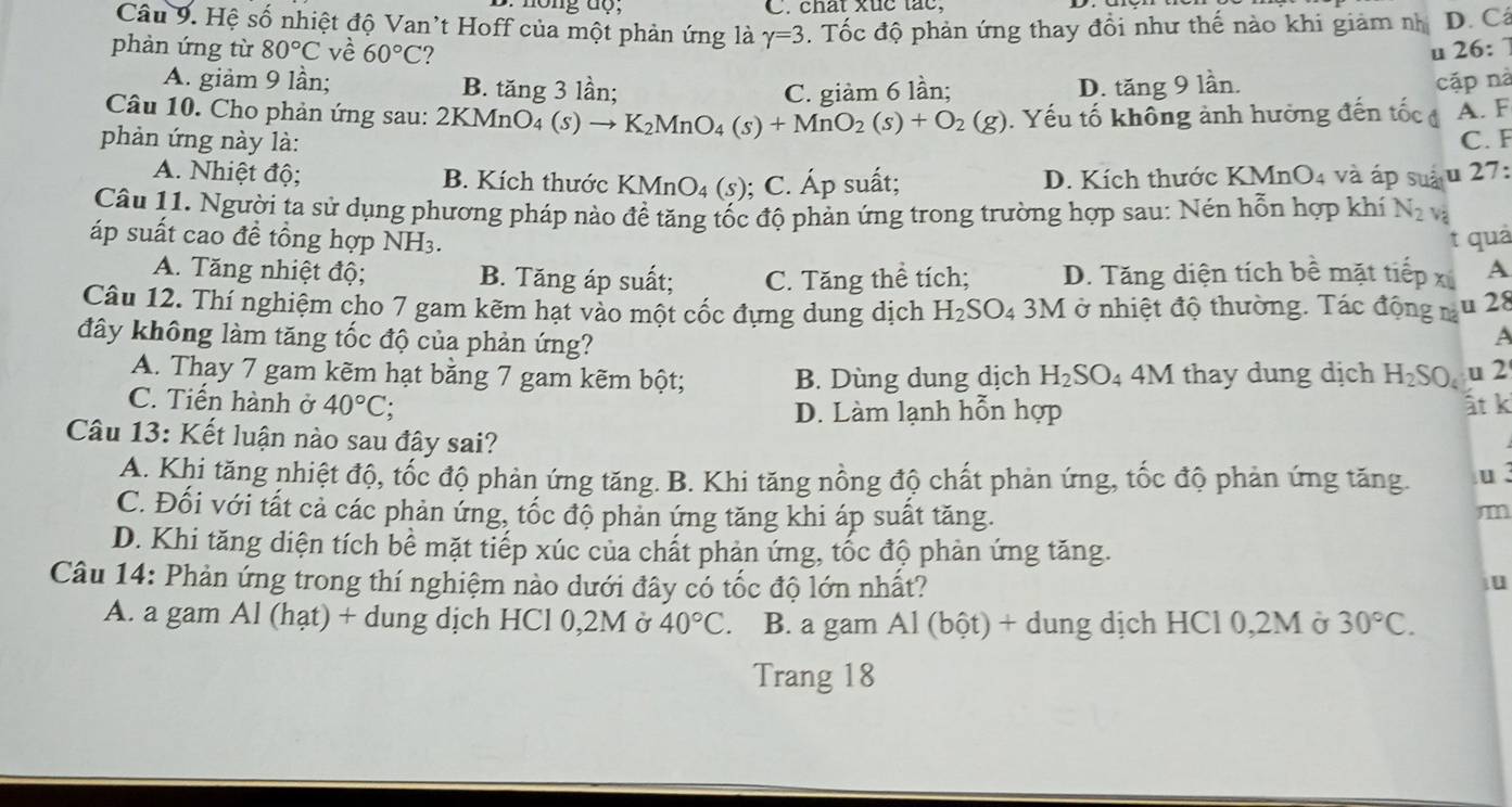 chất xức tác,
Câu 9. Hệ số nhiệt độ Van't Hoff của một phản ứng là gamma =3.  Tốc độ phản ứng thay đổi như thế nào khi giảm nh D. Cá
phàn ứng từ 80°C về 60°C ? u 26:
A. giảm 9 lần; B. tăng 3 lần; D. tăng 9 lần. cặp nà
C. giàm 6 lần;
Câu 10. Cho phản ứng sau: 2KMnO₄ (s) - K_2MnO_4(s)+MnO_2(s)+O_2(g)
phản ứng này là: ). Yếu tố không ảnh hưởng đến tốc đ A. F
C. F
A. Nhiệt độ; B. Kích thước KMnO_4 (s) ; C. Áp suất; D. Kích thước 1 MnO4 và áp suấu 27:
Câu 11. Người ta sử dụng phương pháp nào đề tăng tốc độ phản ứng trong trường hợp sau: Nén hỗn hợp khí N_2 và
áp suất cao đề tổng hợp NH3. t quả
A. Tăng nhiệt độ; B. Tăng áp suất; C. Tăng thể tích; D. Tăng diện tích bề mặt tiếp x A
Câu 12. Thí nghiệm cho 7 gam kẽm hạt vào một cốc đựng dung dịch H_2SO_4 3M ở nhiệt độ thường. Tác động m u 28
A
đây không làm tăng tốc độ của phản ứng? H_2SO_4 u 2
A. Thay 7 gam kẽm hạt bằng 7 gam kẽm bột; B. Dùng dung dịch H_2SO_4 4M thay dung dịch
C. Tiến hành ở 40°C 、
D. Làm lạnh hỗn hợp ất k
Câu 13: Kết luận nào sau đây sai?
A. Khi tăng nhiệt độ, tốc độ phản ứng tăng. B. Khi tăng nồng độ chất phản ứng, tốc độ phản ứng tăng. u.
C. Đối với tất cả các phản ứng, tốc độ phản ứng tăng khi áp suất tăng.
m
D. Khi tăng diện tích bể mặt tiếp xúc của chất phản ứng, tốc độ phản ứng tăng.
Câu 14: Phản ứng trong thí nghiệm nào dưới đây có tốc độ lớn nhất?
u
A. a gam Al (hạt) + dung dịch HCl 0,2M ở 40°C. B. a gam Al (bột) + dung dịch HCl 0,2M ở 30°C.
Trang 18