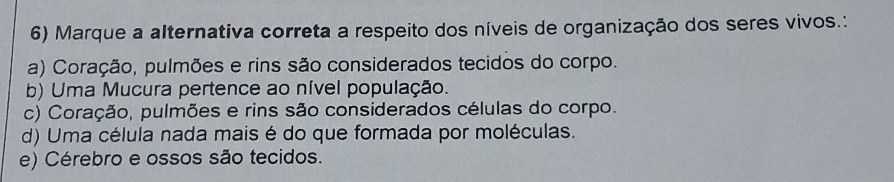 Marque a alternativa correta a respeito dos níveis de organização dos seres vivos.:
a) Coração, pulmões e rins são considerados tecidos do corpo.
b) Uma Mucura pertence ao nível população.
c) Coração, pulmões e rins são considerados células do corpo.
d) Uma célula nada mais é do que formada por moléculas.
e) Cérebro e ossos são tecidos.