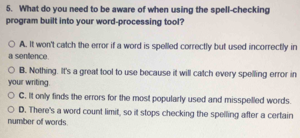 What do you need to be aware of when using the spell-checking
program built into your word-processing tool?
A. It won't catch the error if a word is spelled correctly but used incorrectly in
a sentence.
B. Nothing. It's a great tool to use because it will catch every spelling error in
your writing.
C. It only finds the errors for the most popularly used and misspelled words.
D. There's a word count limit, so it stops checking the spelling after a certain
number of words.