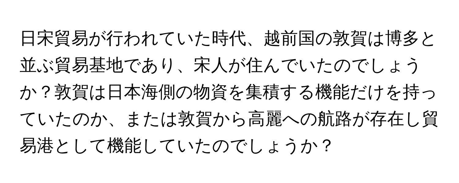 日宋貿易が行われていた時代、越前国の敦賀は博多と並ぶ貿易基地であり、宋人が住んでいたのでしょうか？敦賀は日本海側の物資を集積する機能だけを持っていたのか、または敦賀から高麗への航路が存在し貿易港として機能していたのでしょうか？