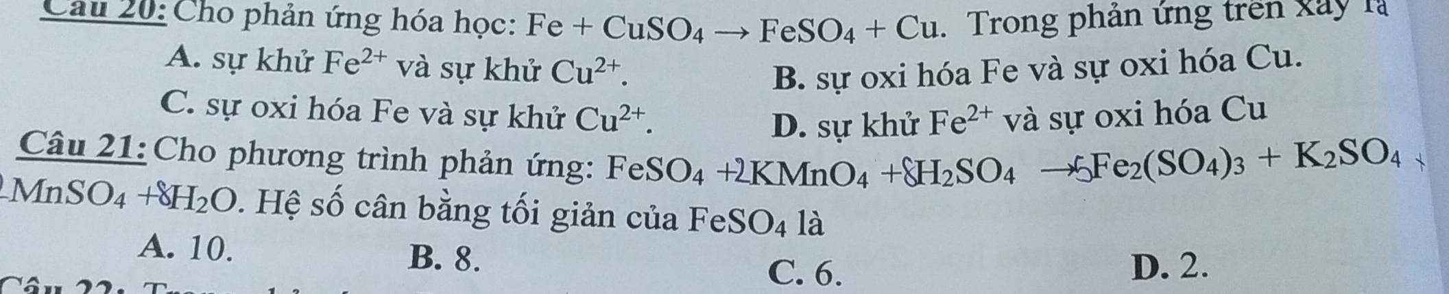 Cho phản ứng hóa học: Fe+CuSO_4to FeSO_4+Cu. Trong phản ứng trên xây là
A. sự khử Fe^(2+) và sự khử Cu^(2+). B. sự oxi hóa Fe và sự oxi hóa Cu.
C. sự oxi hóa Fe và sự khử Cu^(2+). và sự oxi hóa Cu
D. sự khử Fe^(2+)
Câu 21: Cho phương trình phản ứng:
FeSO_4+2KMnO_4+8H_2SO_4to 5Fe_2(SO_4)_3+K_2SO_4
MnSO_4+8H_2O s. Hệ số cân bằng tối giản của FeSO_4 là
A. 10. B. 8. C. 6. D. 2.