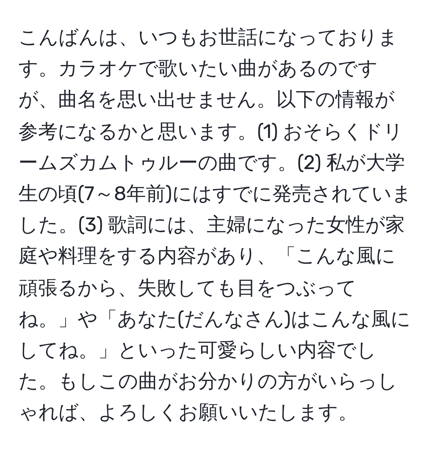 こんばんは、いつもお世話になっております。カラオケで歌いたい曲があるのですが、曲名を思い出せません。以下の情報が参考になるかと思います。(1) おそらくドリームズカムトゥルーの曲です。(2) 私が大学生の頃(7～8年前)にはすでに発売されていました。(3) 歌詞には、主婦になった女性が家庭や料理をする内容があり、「こんな風に頑張るから、失敗しても目をつぶってね。」や「あなた(だんなさん)はこんな風にしてね。」といった可愛らしい内容でした。もしこの曲がお分かりの方がいらっしゃれば、よろしくお願いいたします。