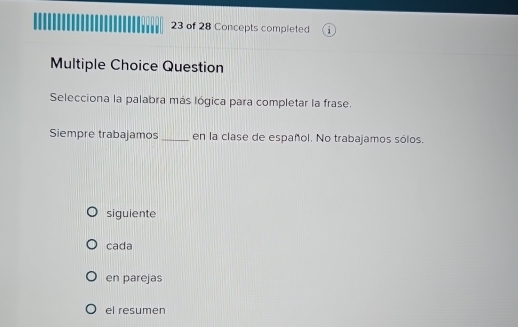 of 28 Concepts completed

Multiple Choice Question
Selecciona la palabra más lógica para completar la frase.
Siempre trabajamos_ en la clase de español. No trabajamos sólos.
siguiente
cada
en parejas
el resumen