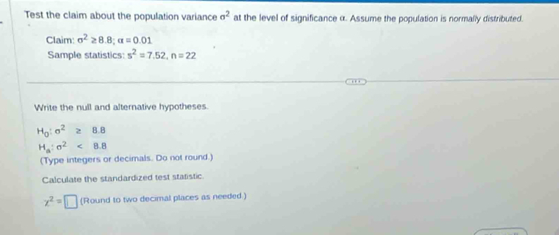 Test the claim about the population variance sigma^2 at the level of significance α. Assume the population is normally distributed. 
Claim: sigma^2≥ 8.8; alpha =0.01
Sample statistics: s^2=7.52, n=22
Write the null and alternative hypotheses.
H_0:sigma^2≥ 8.8
H_a:sigma^2<8.8
(Type integers or decimals. Do not round.) 
Calculate the standardized test statistic.
x^2=□ (Round to two decimal places as needed )