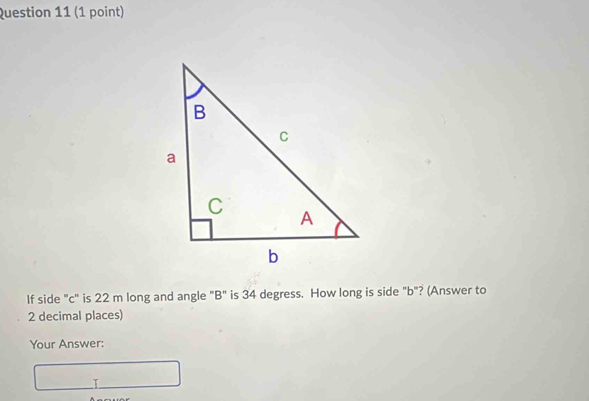 If side "c" is 22 m long and angle "B" is 34 degress. How long is side "b"? (Answer to
2 decimal places) 
Your Answer: 
I