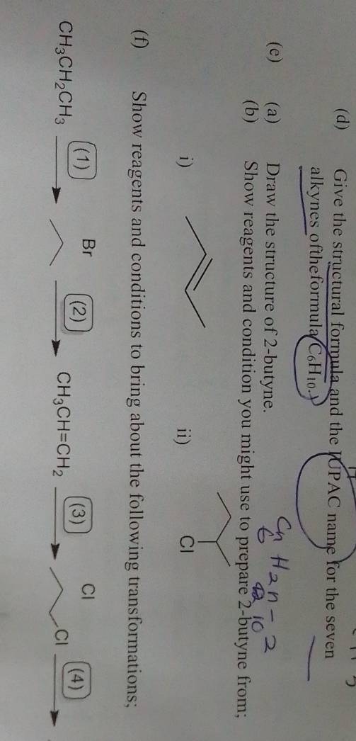 Give the structural formula and the JUPAC name for the seven 
alkynes oftheformula C _6H_10 、 
(e) (a) Draw the structure of 2 -butyne. 
(b) Show reagents and condition you might use to prepare 2 -butyne from; 
i)ii) 
(f) Show reagents and conditions to bring about the following transformations; 
(1) Br (2) (3) Cl (4)
CH_3CH_2CH_3
CH_3CH=CH_2
CI