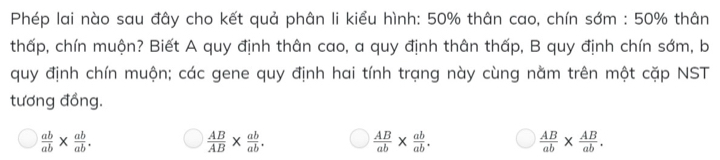 Phép lai nào sau đây cho kết quả phân li kiểu hình: 50% thân cao, chín sớm : 50% thân
thấp, chín muộn? Biết A quy định thân cao, a quy định thân thấp, B quy định chín sớm, b
quy định chín muộn; các gene quy định hai tính trạng này cùng nằm trên một cặp NST
tương đồng.
 ab/ab *  ab/ab .
 AB/AB *  ab/ab .
 AB/ab *  ab/ab .
 AB/ab *  AB/ab .