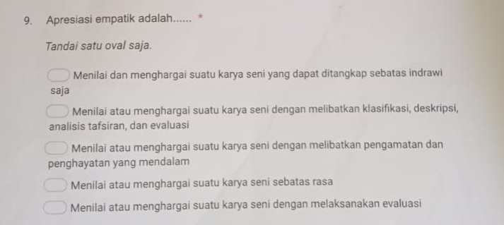 Apresiasi empatik adalah...... *
Tandai satu oval saja.
Menilai dan menghargai suatu karya seni yang dapat ditangkap sebatas indrawi
saja
Menilai atau menghargai suatu karya seni dengan melibatkan klasifikasi, deskripsi,
analisis tafsiran, dan evaluasi
Menilai atau menghargai suatu karya seni dengan melibatkan pengamatan dan
penghayatan yang mendalam
Menilai atau menghargai suatu karya seni sebatas rasa
Menilai atau menghargai suatu karya seni dengan melaksanakan evaluasi