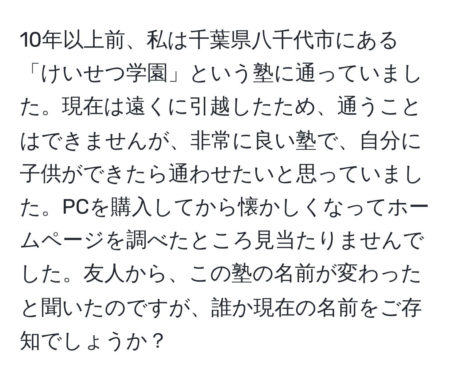 10年以上前、私は千葉県八千代市にある「けいせつ学園」という塾に通っていました。現在は遠くに引越したため、通うことはできませんが、非常に良い塾で、自分に子供ができたら通わせたいと思っていました。PCを購入してから懐かしくなってホームページを調べたところ見当たりませんでした。友人から、この塾の名前が変わったと聞いたのですが、誰か現在の名前をご存知でしょうか？