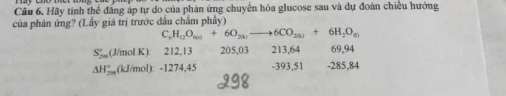 Hãy tính thể đẳng áp tự do của phản ứng chuyển hóa glucose sau và dự đoán chiều hướng
của phản ứng? (Lầy giá trị trước dầu chẩm phẩy)
C_6H_12O_6(r)+6O_2(k)to 6CO_2(k)+6H_2O_(1)
S_(298)°(J/molK) : 212, 13 205, 03 213, 64 69,94
-393,51
△ H_(298)°(kJ/mol):-1274,4 -285,84