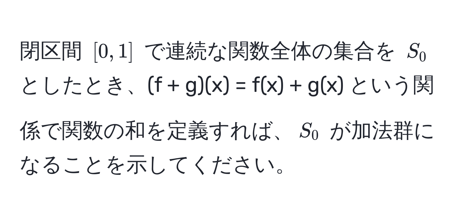 閉区間 $[0, 1]$ で連続な関数全体の集合を $S_0$ としたとき、(f + g)(x) = f(x) + g(x) という関係で関数の和を定義すれば、$S_0$ が加法群になることを示してください。