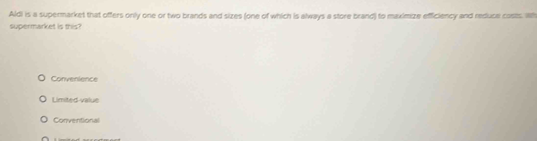 Aldi is a supermarket that offers only one or two brands and sizes (one of which is always a store brand) to maximize efficiency and reduce costs Wth
supermarket is this?
Convenience
Limited-value
Conventional