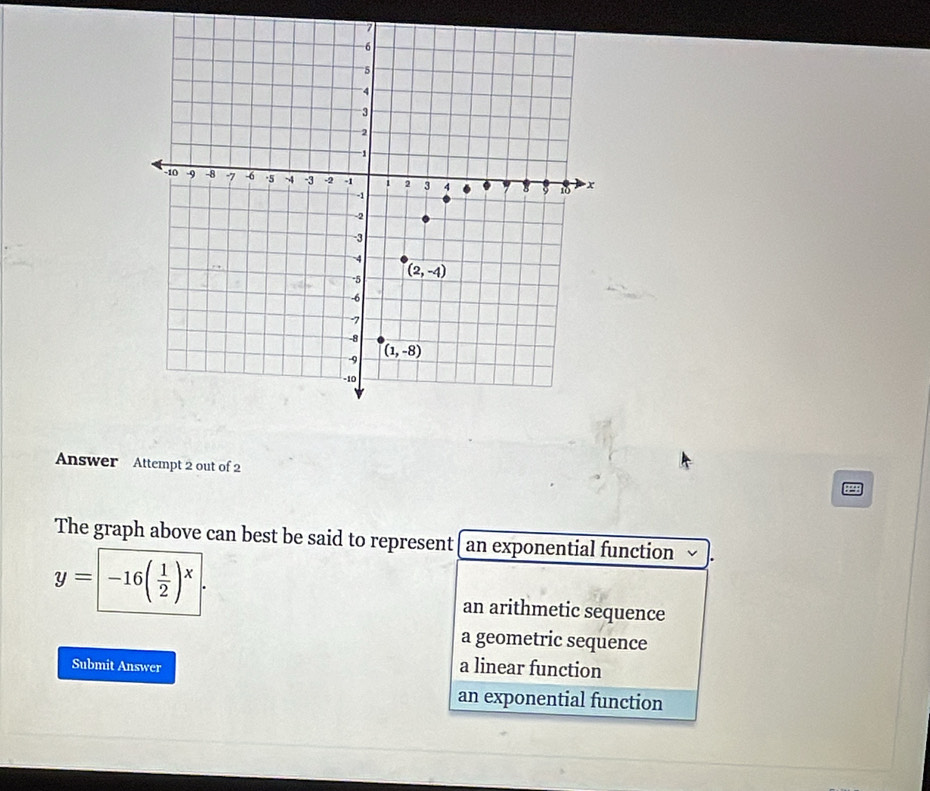 Answer Attempt 2 out of 2
The graph above can best be said to represent an exponential function
y= -16( 1/2 )^x
an arithmetic sequence
a geometric sequence
Submit Answer
a linear function
an exponential function