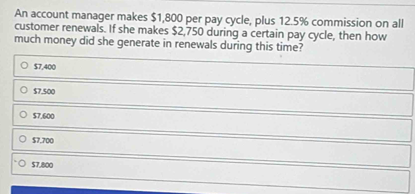 An account manager makes $1,800 per pay cycle, plus 12.5% commission on all
customer renewals. If she makes $2,750 during a certain pay cycle, then how
much money did she generate in renewals during this time?
$7,400
$7.500
$7.600
$7.700
$7,800