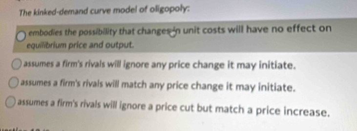 The kinked-demand curve model of oligopoly:
embodies the possibility that changes in unit costs will have no effect on
equilibrium price and output.
assumes a firm's rivals will ignore any price change it may initiate.
assumes a firm's rivals will match any price change it may initiate.
assumes a firm's rivals will ignore a price cut but match a price increase.