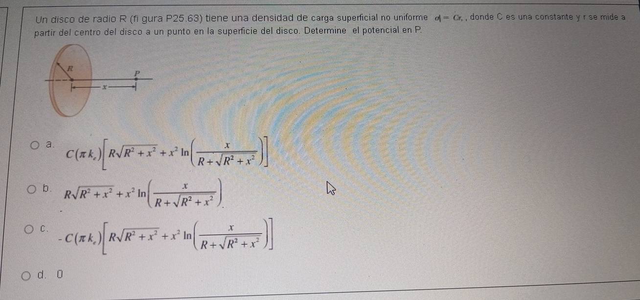 Un disco de radio R (fi gura P25.63) tiene una densidad de carga superficial no uniforme d=Cr, , donde C es una constante y r se mide a
partir del centro del disco a un punto en la superficie del disco. Determine el potencial en P.
R
P
− ×
a. C(π k_e)[Rsqrt(R^2+x^2)+x^2ln ( x/R+sqrt(R^2+x^2) )]
b . Rsqrt(R^2+x^2)+x^2ln ( x/R+sqrt(R^2+x^2) ).
C. -C(π k_e)[Rsqrt(R^2+x^2)+x^2ln ( x/R+sqrt(R^2+x^2) )]
d. 0