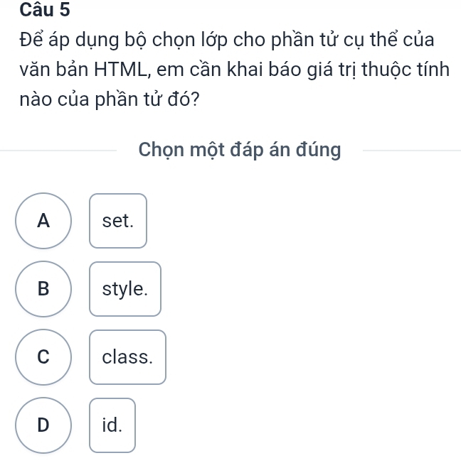 Để áp dụng bộ chọn lớp cho phần tử cụ thể của
văn bản HTML, em cần khai báo giá trị thuộc tính
nào của phần tử đó?
Chọn một đáp án đúng
A set.
B style.
C class.
D id.