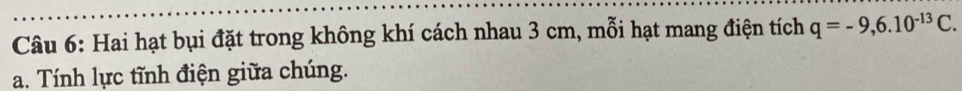 Hai hạt bụi đặt trong không khí cách nhau 3 cm, mỗi hạt mang điện tích q=-9, 6.10^(-13)C. 
a. Tính lực tĩnh điện giữa chúng.