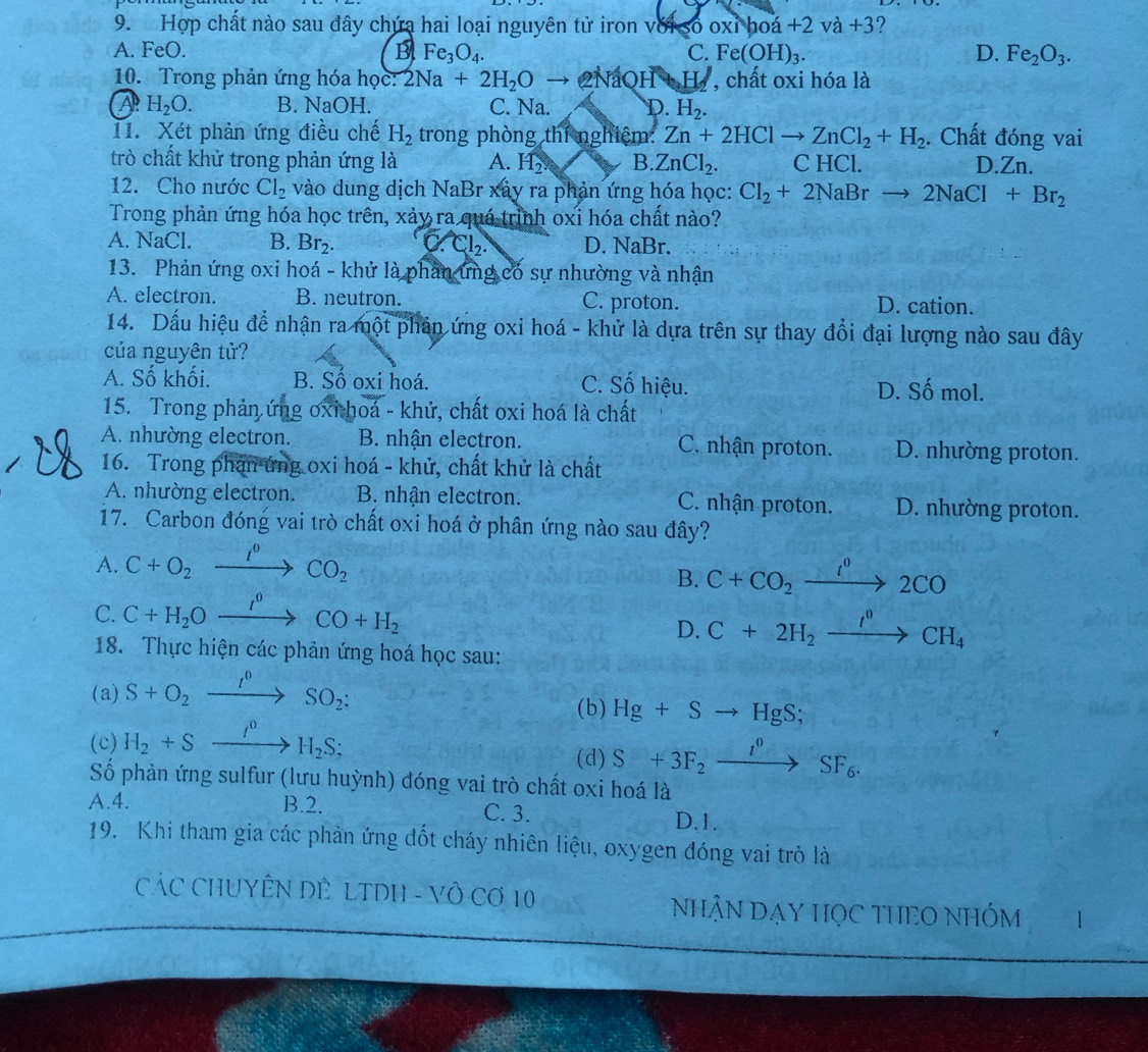 Hợp chất nào sau đây chứa hai loại nguyên tử iron với số oxỉ ho a+2va+ +3?
A. FeO. B Fe_3O_4. C. Fe(OH)_3. D. Fe_2O_3.
10. Trong phản ứng hóa học: 2Na+2H_2O → 2NaOH+ H , chất oxi hóa là
A H_2O. B. NaOH. C. Na. D. H_2.
11. Xét phản ứng điều chế H_2 trong phòng thí nghiệm: Zn+2HClto ZnCl_2+H_2. Chất đóng vai
trò chất khử trong phản ứng là A. H_2. B. ZnCl_2. C HCl. D.Zn.
12. Cho nước Cl_2 vào dung dịch NaBr xây ra phản ứng hóa học: Cl_2+2NaBrto 2NaCl+Br_2
Trong phản ứng hóa học trên, xảy ra quá trình oxi hóa chất nào?
A. NaCl. B. Br_2. C Cl_2. D. NaBr.
13. Phản ứng oxi hoá - khử là phân ứng có sự nhường và nhận
A. electron. B. neutron. C. proton. D. cation.
14. Dấu hiệu để nhận ra một phần ứng oxi hoá - khử là dựa trên sự thay đổi đại lượng nào sau đây
của nguyên tử?
A. Số khối. B. Số oxi hoá. C. Số hiệu. D. Số mol.
15. Trong phản ứng oxi hoá - khử, chất oxi hoá là chất
A. nhường electron. B. nhận electron. C. nhận proton. D. nhường proton.
16. Trong phản ứng oxi hoá - khử, chất khử là chất
A. nhường electron. B. nhận electron. C. nhận proton. D. nhường proton.
17. Carbon đóng vai trò chất oxi hoá ở phân ứng nào sau đây?
A. C+O_2xrightarrow I^0CO_2
B. C+CO_2xrightarrow I^02CO
C. C+H_2Oxrightarrow I^0CO+H_2
D. C+2H_2xrightarrow I^0CH_4
18. Thực hiện các phản ứng hoá học sau:
(a) S+O_2xrightarrow I^0SO_2:
(b) Hg+Sto HgS;
(c) H_2+Sxrightarrow I^0H_2S;
(d) S+3F_2xrightarrow I^0SF_6.
Số phản ứng sulfur (lưu huỳnh) đóng vai trò chất oxi hoá là
A.4. B.2. C. 3. D.1.
19. Khi tham gia các phản ứng đốt cháy nhiên liệu, oxygen đóng vai trò là
CÁC CHUYÊN DÊ  LTDH - VÔ Cơ 10 NhẠN DẠY HỌC THEO NHÓM