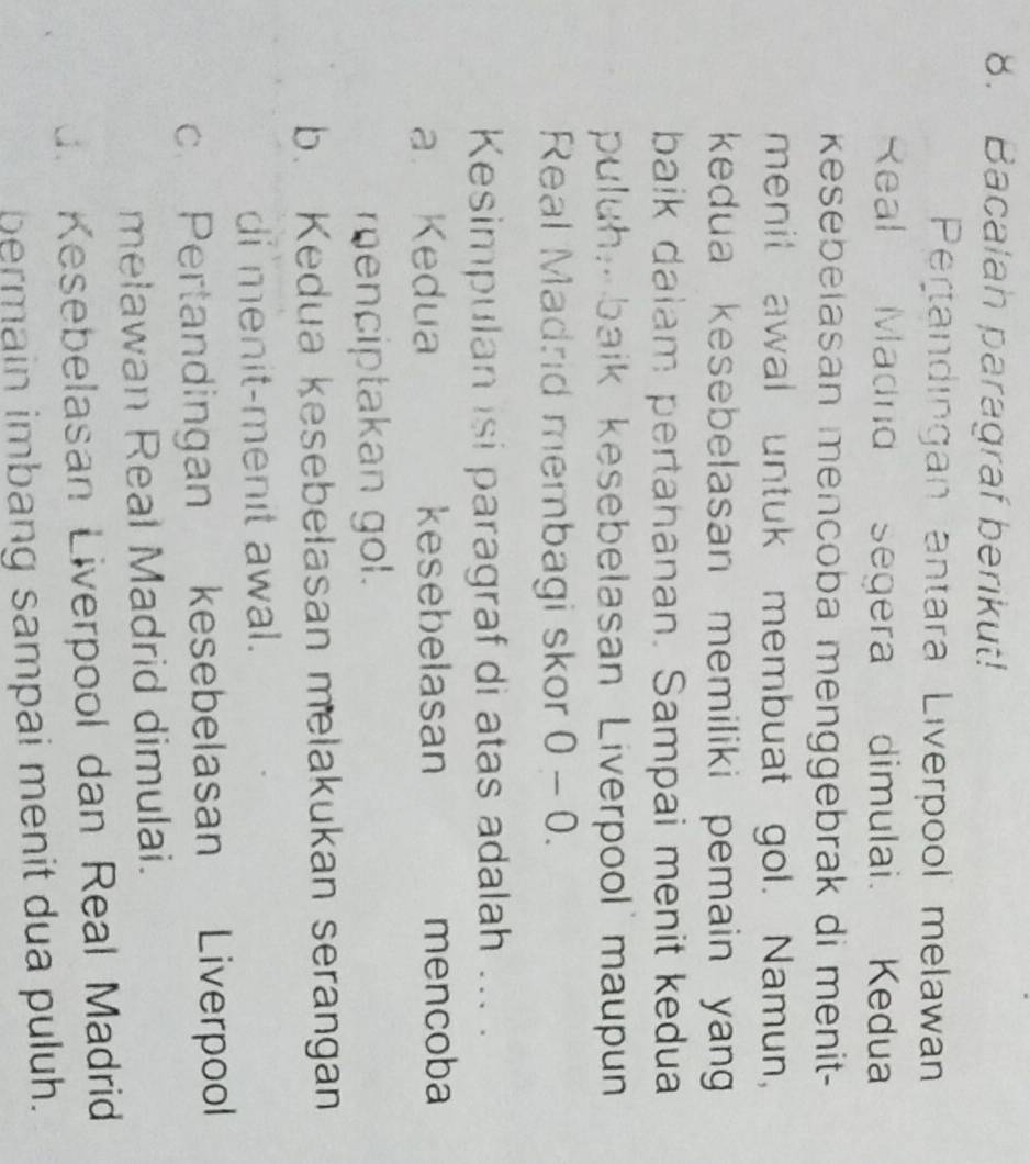 Bacalah paragraf berikut!
Pertandingan antara Liverpool melawan
Real Madrd segera dimulai. Kedua
esebelasan mencoba menggebrak di menit-
menit awal untuk membuat gol. Namun,
kedua kesebelasan memiliki pemain yang 
baik dalam pertahanan. Sampai menit kedua
puluh, baik kesebelasan Liverpool maupun
Real Madrid membagi skor ( 0 J- 0.
Kesimpulan isi paragraf di atas adalah ... .
a. Kedua kesebelasan mencoba
menciptakan gol.
b. Kedua kesebelasan melakukan serangan
di menit-menit awal.
c. Pertandingan kesebelasan Liverpool
melawan Real Madrid dimulai.
d. Kesebelasan Liverpool dan Real Madrid
bermain imbang sampai menit dua puluh.