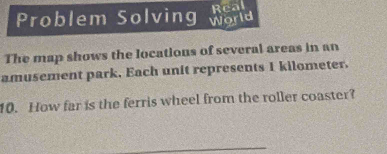 Real 
Problem Solving World 
The map shows the locations of several areas in an 
amusement park. Each unit represents 1 kilometer. 
10. How far is the ferris wheel from the roller coaster?