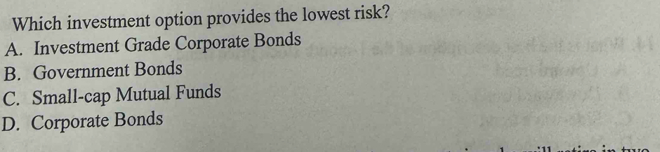 Which investment option provides the lowest risk?
A. Investment Grade Corporate Bonds
B. Government Bonds
C. Small-cap Mutual Funds
D. Corporate Bonds