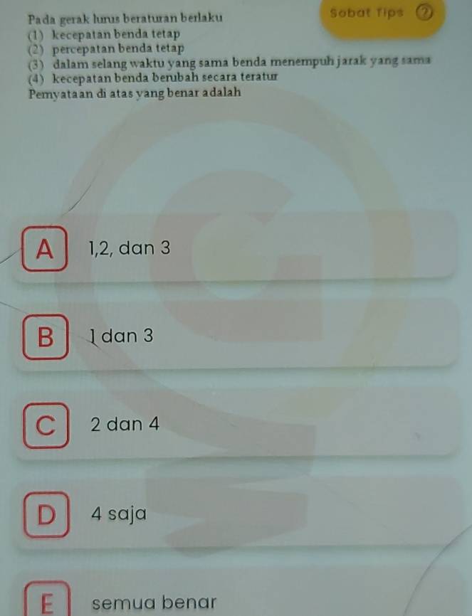 Pada gerak lurus beraturan berlaku Sobat Tips ②
(1) kecepatan benda tetap
(2) percepatan benda tetap
(3) dalam selang waktu yang sama benda menempuh jarak yang sama
(4) kecepatan benda berubah secara teratur
Pemyataan di atas yang benar adalah
A 1, 2, dan 3
B dan 3
C 2 dan 4
D 4 saja
E semua benar