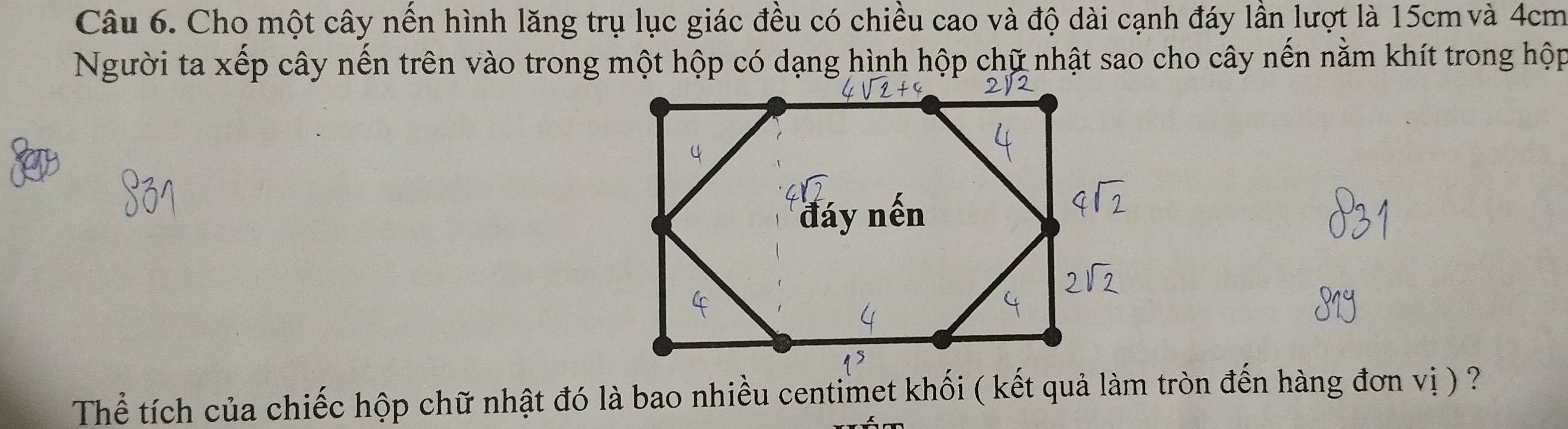 Cho một cây nến hình lăng trụ lục giác đều có chiều cao và độ dài cạnh đáy lần lượt là 15cm và 4cm
Người ta xếp cây nến trên vào trong một hộp có dạng hình hộp chữ nhật sao cho cây nến nằm khít trong hộp 
Thể tích của chiếc hộp chữ nhật đó là bao nhiều centimet khối ( kết quả làm tròn đến hàng đơn vị ) ?