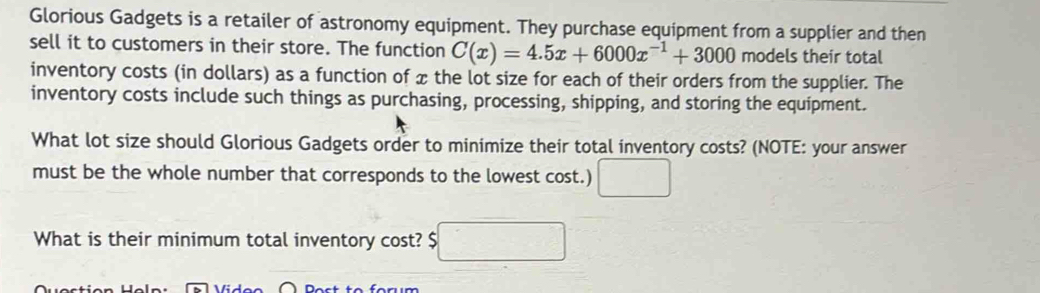 Glorious Gadgets is a retailer of astronomy equipment. They purchase equipment from a supplier and then 
sell it to customers in their store. The function C(x)=4.5x+6000x^(-1)+3000 models their total 
inventory costs (in dollars) as a function of x the lot size for each of their orders from the supplier. The 
inventory costs include such things as purchasing, processing, shipping, and storing the equipment. 
What lot size should Glorious Gadgets order to minimize their total inventory costs? (NOTE: your answer 
must be the whole number that corresponds to the lowest cost.) □ 
What is their minimum total inventory cost? $ □