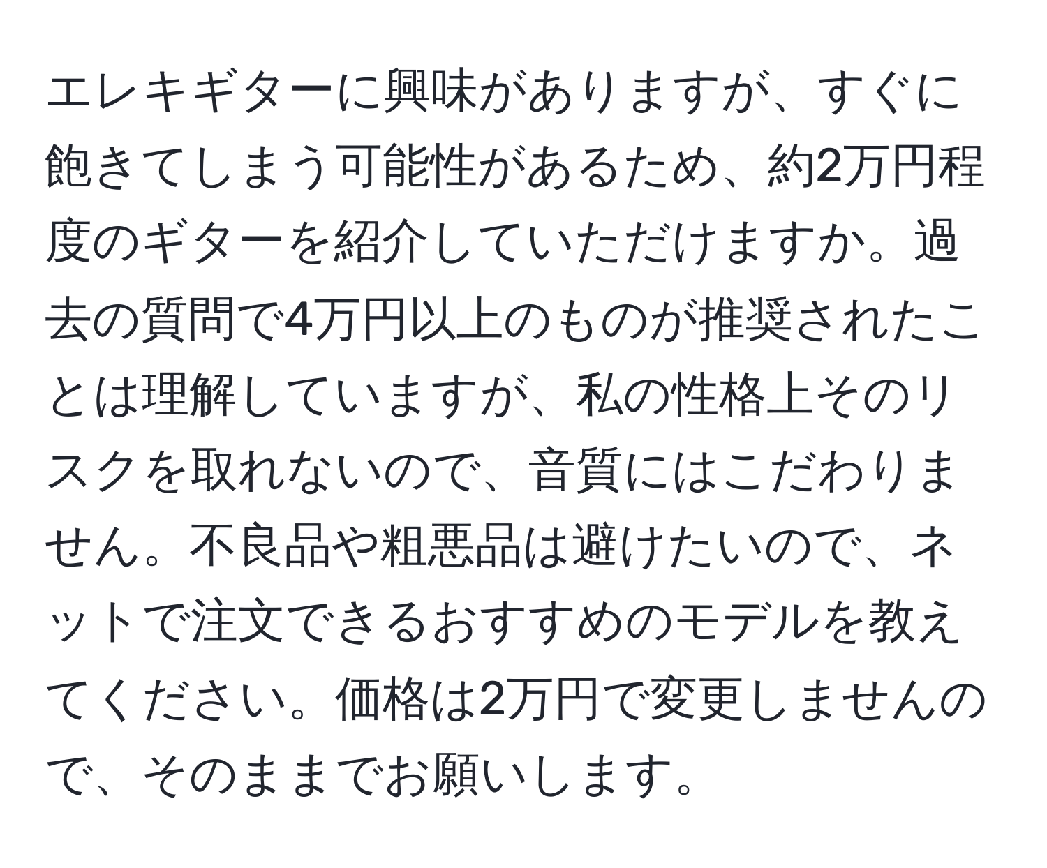 エレキギターに興味がありますが、すぐに飽きてしまう可能性があるため、約2万円程度のギターを紹介していただけますか。過去の質問で4万円以上のものが推奨されたことは理解していますが、私の性格上そのリスクを取れないので、音質にはこだわりません。不良品や粗悪品は避けたいので、ネットで注文できるおすすめのモデルを教えてください。価格は2万円で変更しませんので、そのままでお願いします。