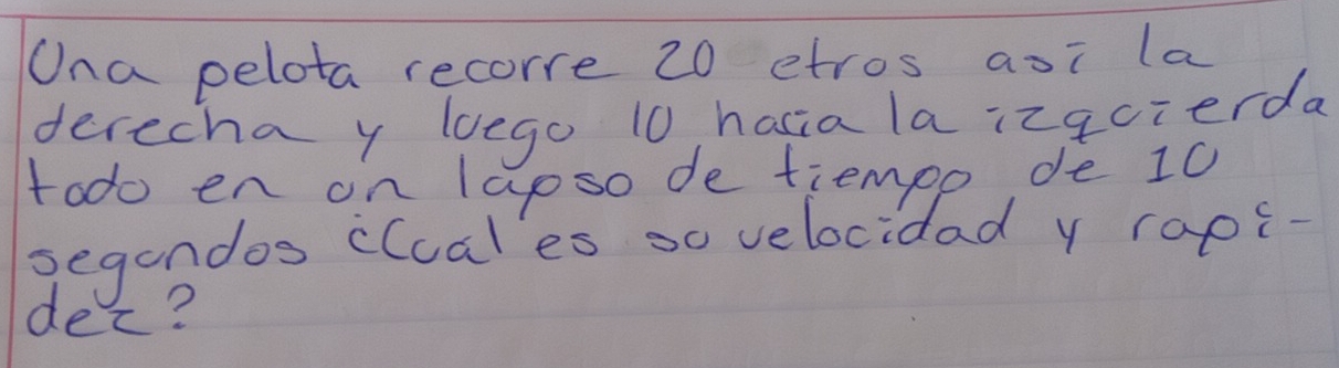 Ona pelota recorre 20 etros aoi la 
derecha y lego 10 hacia la izqcierda 
todo en on lapso de tiempo de 10
segendos cluales so velocidad y raps- 
dec?