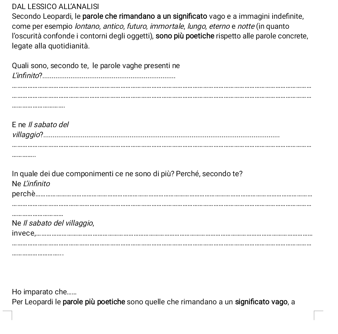 DAL LESSICO ALLANALISI 
Secondo Leopardi, le parole che rimandano a un significato vago e a immagini indefinite, 
come per esempio lontano, antico, futuro, immortale, lungo, eterno e notte (in quanto 
l'oscurità confonde i contorni degli oggetti), sono più poetiche rispetto alle parole concrete, 
legate alla quotidianità. 
Quali sono, secondo te, le parole vaghe presenti ne 
L'infinito?_ 
_ 
_ 
_ 
E ne Il sabato del 
villaggio?_ 
_ 
_ 
In quale dei due componimenti ce ne sono di più? Perché, secondo te? 
Ne L'infinito 
perchè._ 
_ 
_ 
Ne Il sabato del villaggio, 
invece,_ 
_ 
_ 
Ho imparato che...... 
Per Leopardi le parole più poetiche sono quelle che rimandano a un significato vago, a