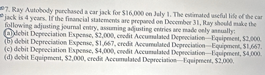 Ray Autobody purchased a car jack for $16,000 on July 1. The estimated useful life of the car
" jack is 4 years. If the financial statements are prepared on December 31, Ray should make the
following adjusting journal entry, assuming adjusting entries are made only annually:
(a) debit Depreciation Expense, $2,000, credit Accumulated Depreciation—Equipment, $2,000.
(b) debit Depreciation Expense, $1,667, credit Accumulated Depreciation—Equipment, $1,667.
(c) debit Depreciation Expense, $4,000, credit Accumulated Depreciation—Equipment, $4,000.
(d) debit Equipment, $2,000, credit Accumulated Depreciation—Equipment, $2,000.