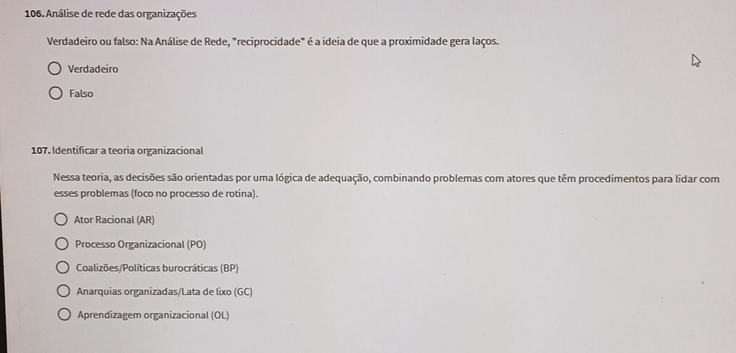 Análise de rede das organizações
Verdadeiro ou falso: Na Análise de Rede, "reciprocidade" é a ideia de que a proximidade gera laços.
Verdadeiro
Falso
107. Identificar a teoria organizacional
Nessa teoria, as decisões são orientadas por uma lógica de adequação, combinando problemas com atores que têm procedimentos para lidar com
esses problemas (foco no processo de rotina).
Ator Racional (AR)
Processo Organizacional (PO)
Coalizões/Políticas burocráticas (BP)
Anarquias organizadas/Lata de lixo (GC)
Aprendizagem organizacional (OL)