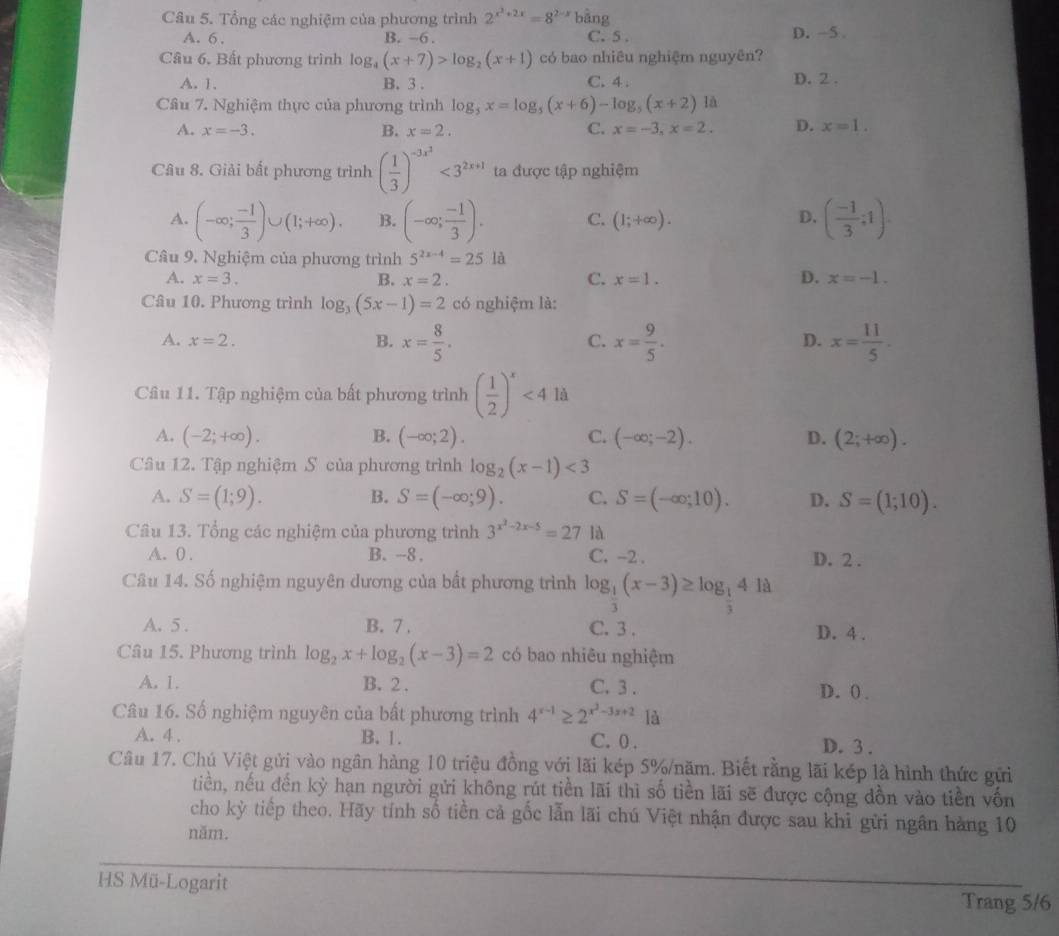 Tổng các nghiệm của phương trình 2^(x^2)+2x=8^(2-x)b^(hat a)sin g
A. 6. B. -6 . C. 5 . D. -5 .
Câu 6. Bất phương trình log _4(x+7)>log _2(x+1) có bao nhiêu nghiệm nguyên?
A. 1. B. 3 . C. 4 . D. 2 .
Cầu 7. Nghiệm thực của phương trình log _5x=log _5(x+6)-log _5(x+2)1a
A. x=-3. B. x=2. C. x=-3,x=2. D. x=1.
Câu 8. Giải bất phương trình ( 1/3 )^-3x^2<3^(2x+1) ta được tập nghiệm
A. (-∈fty ; (-1)/3 )∪ (1;+∈fty ). B. (-∈fty ; (-1)/3 ). C. (1;+∈fty ). D. ( (-1)/3 ;1).
Câu 9. Nghiệm của phương trình 5^(2x-4)=25 là
A. x=3. B. x=2. C. x=1. D. x=-1.
Câu 10. Phương trình log _3(5x-1)=2 có nghiệm là:
A. x=2. C. x= 9/5 . D. x= 11/5 .
B. x= 8/5 .
Câu 11. Tập nghiệm của bất phương trình ( 1/2 )^x<4ld</tex>
A. (-2;+∈fty ). B. (-∈fty ;2). C. (-∈fty ;-2). D. (2;+∈fty ).
Câu 12. Tập nghiệm S của phương trình log _2(x-1)<3</tex>
A. S=(1;9). B. S=(-∈fty ;9). C. S=(-∈fty ;10). D. S=(1;10).
Câu 13. Tổng các nghiệm của phương trình 3^(x^2)-2x-5=2 7 là
A. 0 . B. --8 . C. -2 . D. 2 .
Câu 14. Số nghiệm nguyên dương của bất phương trình log _ 1/3 (x-3)≥ log _ 1/3 41d
A. 5 . B. 7 . C. 3 .
D. 4 .
Câu 15. Phương trình log _2x+log _2(x-3)=2 có bao nhiêu nghiệm
A. 1. B. 2 . C. 3 . D. ( .
Câu 16. Số nghiệm nguyên của bất phương trình 4^(x-1)≥ 2^(x^2)-3x+2 là
A. 4 . B. 1. C. 0 . D. 3 .
Câu 17. Chú Việt gửi vào ngân hàng 10 triệu đồng với lãi kép 5%/năm. Biết rằng lãi kép là hình thức gửi
tiền, nếu đến kỳ hạn người gửi không rút tiền lãi thì số tiền lãi sẽ được cộng dồn vào tiền vốn
cho kỳ tiếp theo. Hãy tính số tiền cả gốc lẫn lãi chú Việt nhận được sau khi gữi ngân hàng 10
năm.
HS Mü-Logarit
Trang 5/6