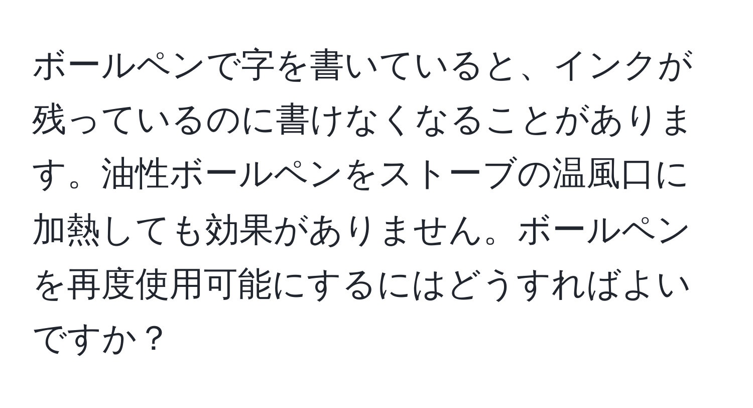 ボールペンで字を書いていると、インクが残っているのに書けなくなることがあります。油性ボールペンをストーブの温風口に加熱しても効果がありません。ボールペンを再度使用可能にするにはどうすればよいですか？