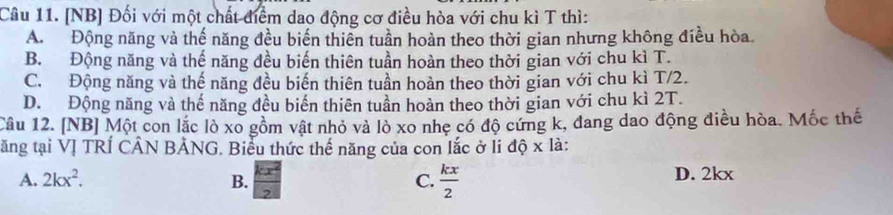 [NB] Đối với một chất điểm dao động cơ điều hòa với chu kì T thì:
A. Động năng và thế năng đều biến thiên tuần hoàn theo thời gian nhưng không điều hòa.
B. Động năng và thế năng đều biến thiên tuần hoàn theo thời gian với chu kì T.
C. Động năng và thế năng đều biến thiên tuần hoàn theo thời gian với chu kì T/2.
D. Động năng và thế năng đều biến thiên tuần hoàn theo thời gian với chu kì 2T.
Câu 12. [NB] Một con lắc lò xo gồm vật nhỏ và lò xo nhẹ có độ cứng k, đang dao động điều hòa. Mốc thế
tăng tại VỊ TRÍ CÂN BẢNG. Biểu thức thế năng của con lắc ở li độ x là:
A. 2kx^2. B. C.  kx/2  D. 2kx