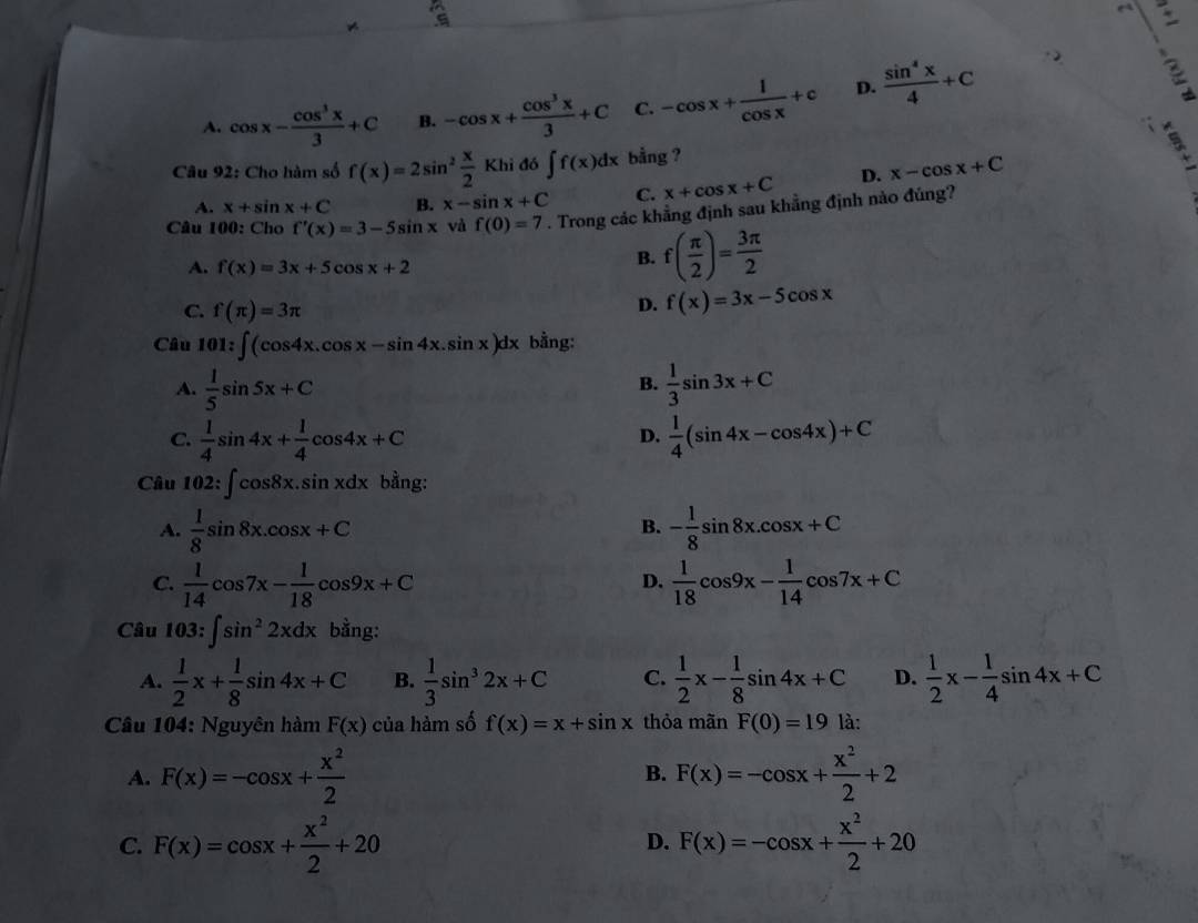 A. cos x- cos^3x/3 +C B. -cos x+ cos^3x/3 +C C. -cos x+ 1/cos x +c D.  sin^4x/4 +C
Câu 92: Cho hàm số f(x)=2sin^2 x/2 Khido∈t f(x)dx bằng ?
A. x+sin x+C B. x-sin x+C C. x+cos x+C D. x-cos x+C
Câu 100: Cho f'(x)=3-5sin x và f(0)=7. Trong các khẳng định sau khẳng định nào đúng?
A. f(x)=3x+5cos x+2
B. f( π /2 )= 3π /2 
C. f(π )=3π
D. f(x)=3x-5cos x
Câu 101:∈t (cos 4x.cos x-sin 4x.sin x)dx bằng:
A.  1/5 sin 5x+C  1/3 sin 3x+C
B.
C.  1/4 sin 4x+ 1/4 cos 4x+C  1/4 (sin 4x-cos 4x)+C
D.
Câu 102:∈t cos 8x.sin xdx bằng:
A.  1/8 sin 8x.cos x+C - 1/8 sin 8x.cos x+C
B.
C.  1/14 cos 7x- 1/18 cos 9x+C  1/18 cos 9x- 1/14 cos 7x+C
D.
Câu 103:∈t sin^22xdx bằng:
A.  1/2 x+ 1/8 sin 4x+C B.  1/3 sin^32x+C C.  1/2 x- 1/8 sin 4x+C D.  1/2 x- 1/4 sin 4x+C
Câu 104: Nguyên hàm F(x) của hàm số f(x)=x+sin x thỏa mãn F(0)=19 là:
A. F(x)=-cos x+ x^2/2  B. F(x)=-cos x+ x^2/2 +2
C. F(x)=cos x+ x^2/2 +20 F(x)=-cos x+ x^2/2 +20
D.