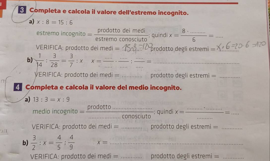 Completa e calcola il valore dell’estremo incognito. 
a) x:8=15:6
estremo incognito . = prodottodeimedi/estremoconosciuto ; quindi x= (8· ........)/6 = _ 
VERIFICA: prodotto dei medi = _prodotto degli estremi =_ 
b)  1/14 : 3/28 = 3/7 :x x=frac ... __ __: __ .....= =_ 
ERIFICA: prodotto dei medi = _prodotto degli estremi =_ 
4 Completa e calcola il valore del medio incognito. 
a) 13:3=x:9
medio incognito = frac proaotto...conosciuto _ prou ; quindi x= __ -= _ 
VERIFICA: prodotto dei medi = _prodotto degli estremi =_ 
b)  3/2 :x= 4/5 : 4/9  x= _ 
VERIFICA: prodotto dei medi = _prodotto degli estremi =_