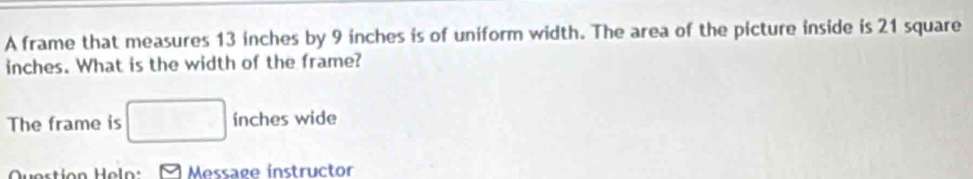 A frame that measures 13 inches by 9 inches is of uniform width. The area of the picture inside is 21 square
inches. What is the width of the frame? 
The frame is □ ínches wide 
Question Heln Message instructor