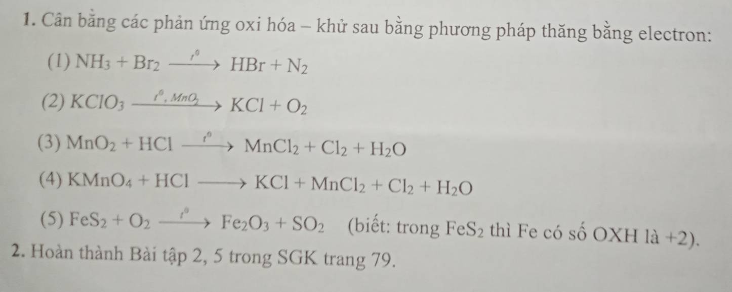 Cân bằng các phản ứng oxi hóa - khử sau bằng phương pháp thăng bằng electron: 
(1) NH_3+Br_2xrightarrow i°HBr+N_2
(2) KCIO_3xrightarrow I^0,MnO_2KCl+O_2
(3) MnO_2+HClxrightarrow i°MnCl_2+Cl_2+H_2O
(4) KMnO_4+HClto KCl+MnCl_2+Cl_2+H_2O
(5) FeS_2+O_2xrightarrow i°Fe_2O_3+SO_2 (biết: trong FeS_2 thì Fe có số OX H1a+2). 
2. Hoàn thành Bài tập 2, 5 trong SGK trang 79.