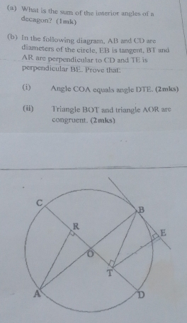 What is the sum of the interior angles of a 
decagon? (1mk) 
(b) In the following diagram, AB and CD are 
diameters of the circle, EB is tangent, BT and
AR are perpendicular to CD and TE is 
perpendicular BE. Prove that: 
(i) . Angle COA equals angle DTE. (2mks) 
(ii) Triangle BOT and triangle AOR are 
congruent. (2mks)