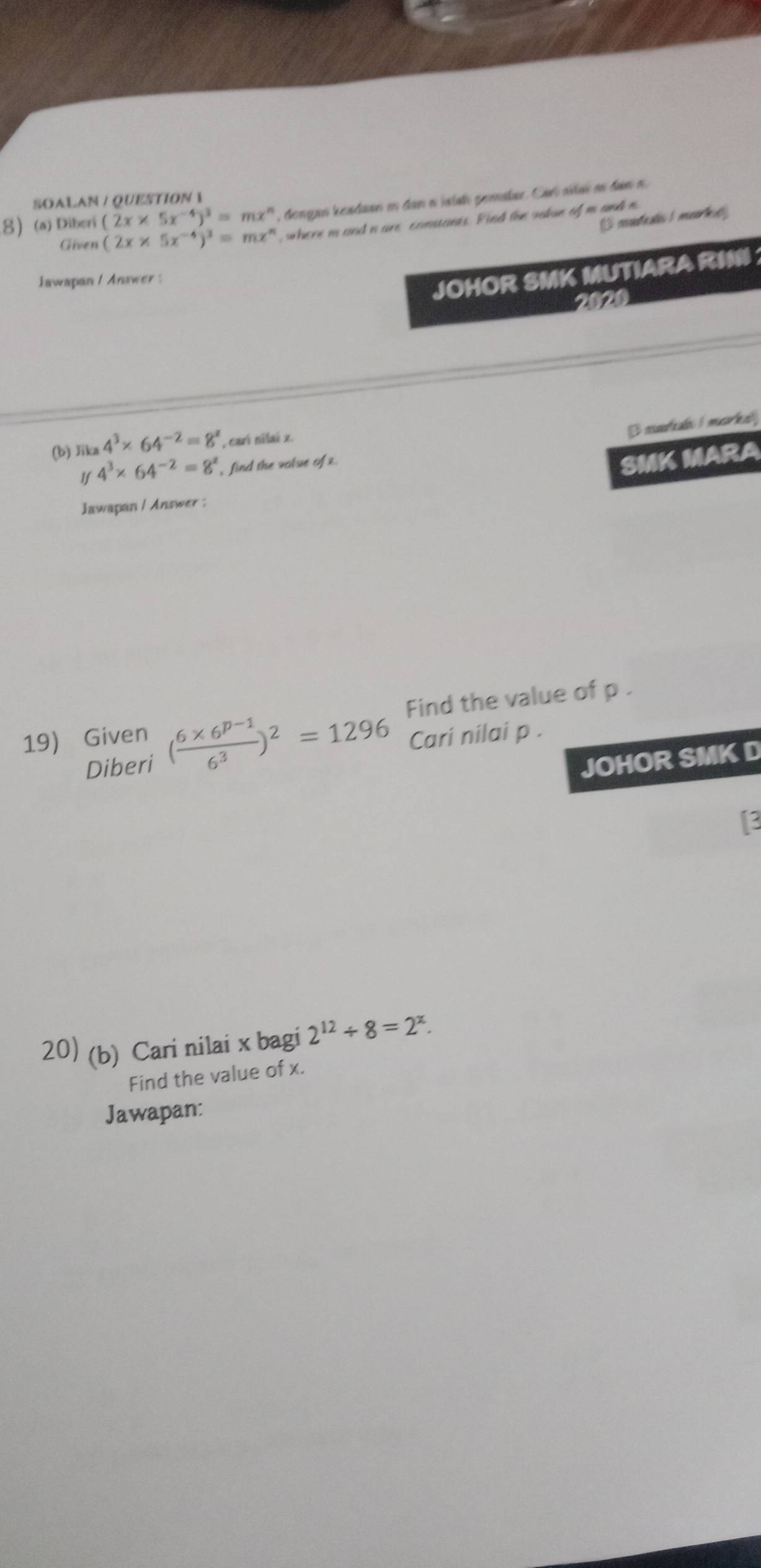 SOALAN / QUESTION  
8 (a) Diberi (2x* 5x^(-4))^3=mx^n , dongao keadaan e dan o jstal pemalar. Carí sitai nn dan n 
coeteates 1 msarhet 
Given (2x* 5x^(-4))^3=mx^n , where i and n are constants. Find the vakue of m and n
Jawapan / Answer : 
JOHOR SMK MUTIARA RIN 
2020 
(b) Jika 4^3* 64^(-2)=8^x , carí nilaí z. 
3 narin I marka] 
1f 4^3* 64^(-2)=8^x , find the volue of x. 
SMK MARA 
Jawapan / Answer : 
Find the value of p. 
Cari nilai p. 
19) Given ( (6* 6^(p-1))/6^3 )^2=1296 Diberi 
JOHOR SMK D 
[3 
20) (b) Cari nilai x bagi 2^(12)/ 8=2^x. 
Find the value of x. 
Jawapan: