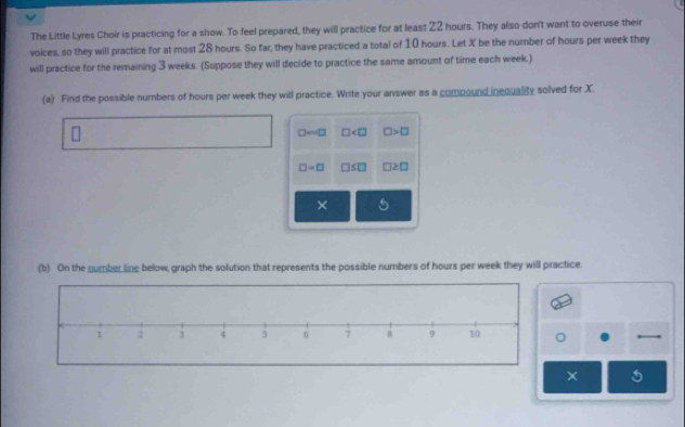 The Little Lyres Choir is practicing for a show. To feel prepared, they will practice for at least 22 hours. They also don't want to overuse their 
voices, so they will practice for at most 28 hours. So far, they have practiced a total of 10 hours. Let X be the number of hours per week they 
will practice for the remaining 3 weeks. (Suppose they will decide to practice the same amount of time each week.) 
(a) Find the possible numbers of hours per week they will practice. Write your answer as a compound inequality solved for X.
D=4□ □ □ >□
□ =□ □ ≤ □ □ ≥ □
× 
(b) On the number line below, graph the solution that represents the possible numbers of hours per week they will practice. 
×