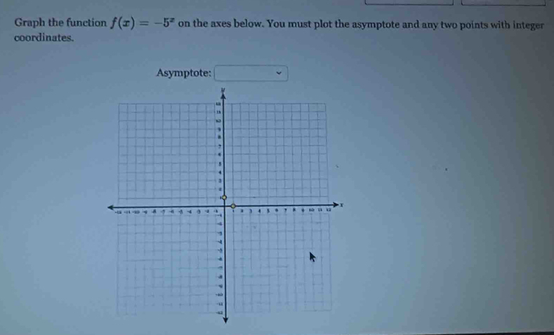 Graph the function f(x)=-5^x on the axes below. You must plot the asymptote and any two points with integer 
coordinates. 
Asymptote: □