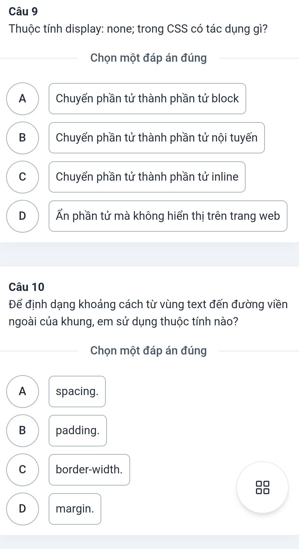 Thuộc tính display: none; trong CSS có tác dụng gì?
Chọn một đáp án đúng
A Chuyển phần tử thành phần tử block
B Chuyển phần tử thành phần tử nội tuyến
C Chuyển phần tử thành phần tử inline
D Ấn phần tử mà không hiển thị trên trang web
Câu 10
Để định dạng khoảng cách từ vùng text đến đường viền
ngoài của khung, em sử dụng thuộc tính nào?
Chọn một đáp án đúng
A spacing.
B padding.
C border-width.
D margin.