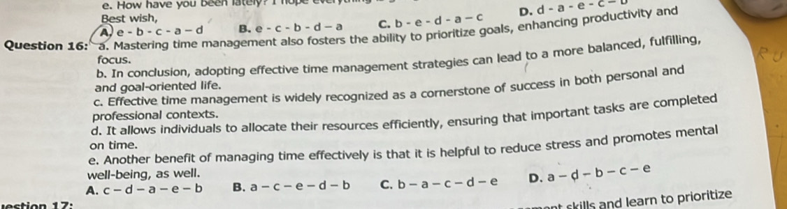 How have you been lately? I hope ev
Best wish,
A e-b-c-a-d B. e-c-b-d-a C. b-e-d-a-c D. d-a-e-c-b
Question 16: a. Mastering time managen
s the ability to prioritize goals, enhancing productivity and
b. In conclusion, adopting effective time management strategies can lead to a more balanced, fulfilling,
focus.
and goal-oriented life.
c. Effective time management is widely recognized as a cornerstone of success in both personal and
professional contexts.
d. It allows individuals to allocate their resources efficiently, ensuring that important tasks are completed
on time.
e. Another benefit of managing time effectively is that it is helpful to reduce stress and promotes mental
well-being, as well.
A. c-d-a-e-b B. a-c-e-d-b C. b-a-c-d-e D. a-d-b-c-e
t skills and learn to prioritize